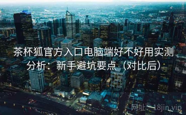 茶杯狐官方入口电脑端好不好用实测分析：新手避坑要点（对比后）