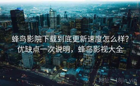蜂鸟影院下载到底更新速度怎么样？优缺点一次说明，蜂鸟影视大全