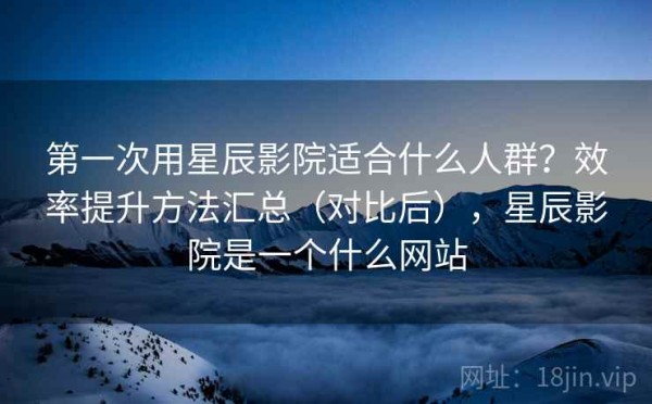 第一次用星辰影院适合什么人群？效率提升方法汇总（对比后），星辰影院是一个什么网站