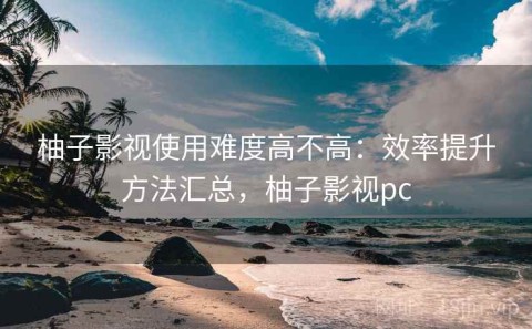 柚子影视使用难度高不高：效率提升方法汇总，柚子影视pc
