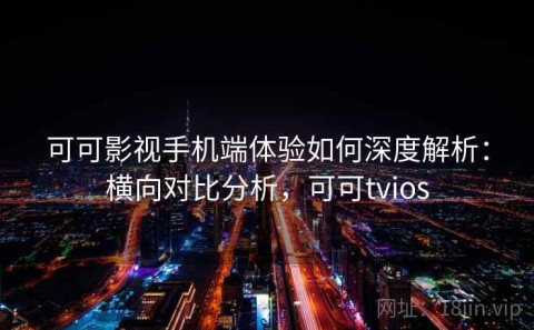 可可影视手机端体验如何深度解析：横向对比分析，可可tvios