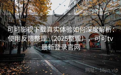 可可影视下载真实体验如何深度解析：使用反馈整理（2025整理），可可tv最新登录官网