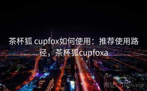 茶杯狐 cupfox如何使用：推荐使用路径，茶杯狐cupfoxa