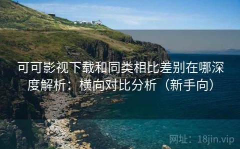 可可影视下载和同类相比差别在哪深度解析：横向对比分析（新手向）