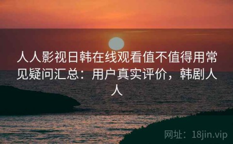 人人影视日韩在线观看值不值得用常见疑问汇总：用户真实评价，韩剧人人
