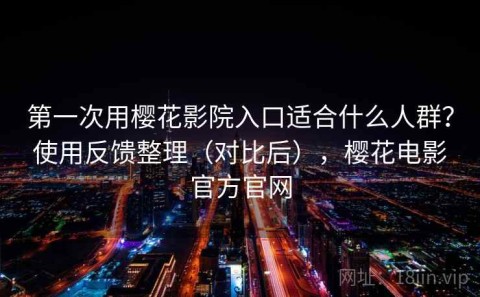 第一次用樱花影院入口适合什么人群？使用反馈整理（对比后），樱花电影官方官网