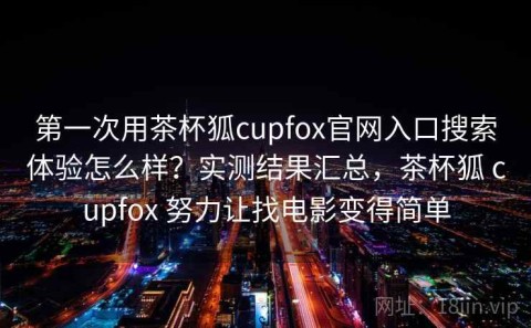 第一次用茶杯狐cupfox官网入口搜索体验怎么样？实测结果汇总，茶杯狐 cupfox 努力让找电影变得简单