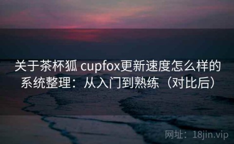 关于茶杯狐 cupfox更新速度怎么样的系统整理：从入门到熟练（对比后）