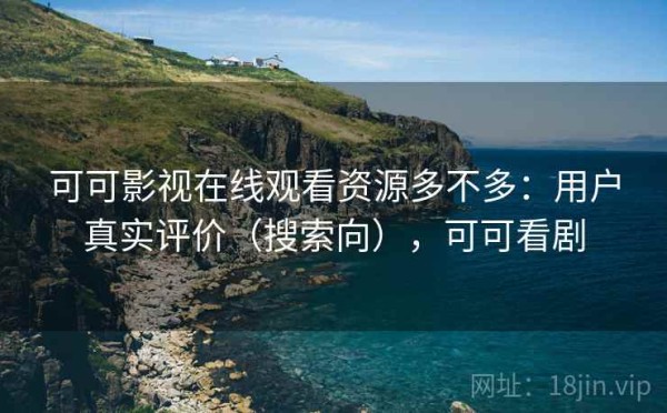 可可影视在线观看资源多不多：用户真实评价（搜索向），可可看剧