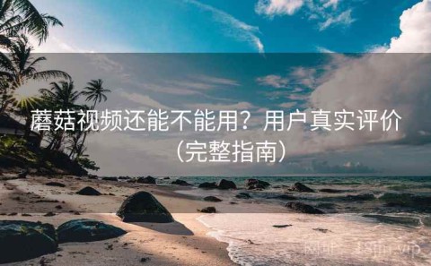 蘑菇视频还能不能用？用户真实评价（完整指南）