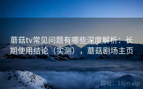 蘑菇tv常见问题有哪些深度解析：长期使用结论（实测），蘑菇剧场主页