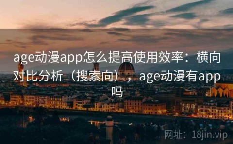 age动漫app怎么提高使用效率：横向对比分析（搜索向），age动漫有app吗