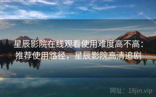 星辰影院在线观看使用难度高不高：推荐使用路径，星辰影院高清追剧