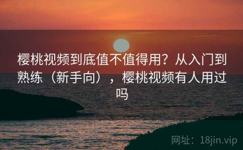 樱桃视频到底值不值得用？从入门到熟练（新手向），樱桃视频有人用过吗