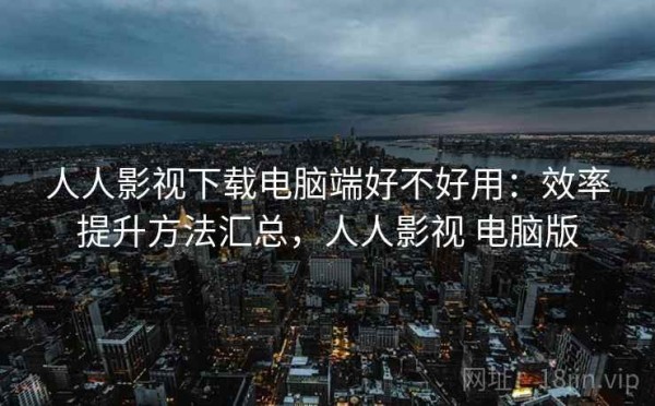 人人影视下载电脑端好不好用：效率提升方法汇总，人人影视 电脑版