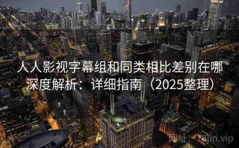 人人影视字幕组和同类相比差别在哪深度解析：详细指南（2025整理）