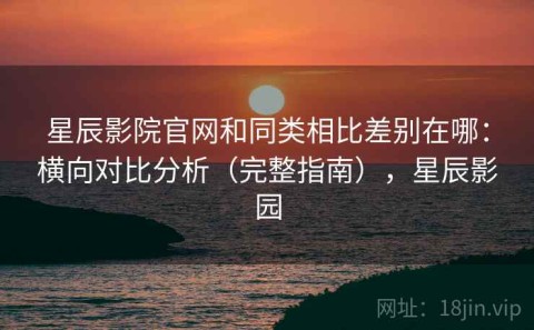星辰影院官网和同类相比差别在哪：横向对比分析（完整指南），星辰影园
