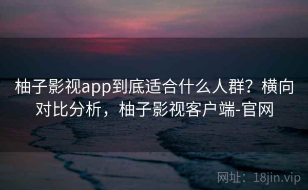 柚子影视app到底适合什么人群？横向对比分析，柚子影视客户端-官网