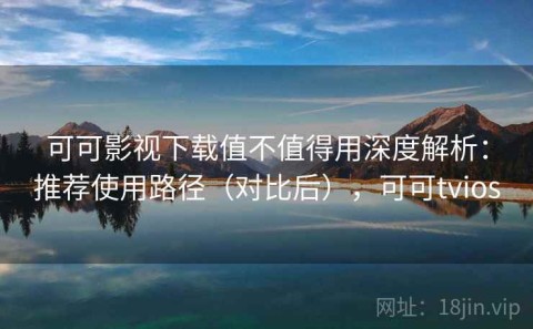 可可影视下载值不值得用深度解析：推荐使用路径（对比后），可可tvios