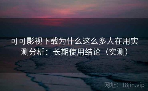 可可影视下载为什么这么多人在用实测分析：长期使用结论（实测）