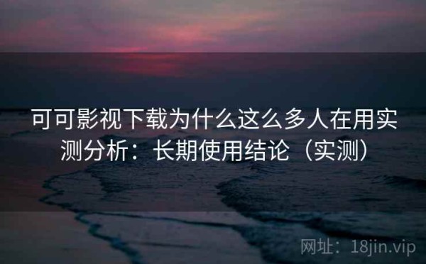 可可影视下载为什么这么多人在用实测分析：长期使用结论（实测）