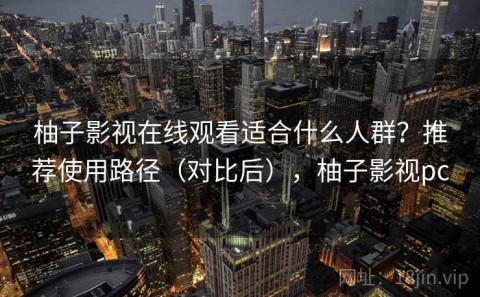 柚子影视在线观看适合什么人群？推荐使用路径（对比后），柚子影视pc