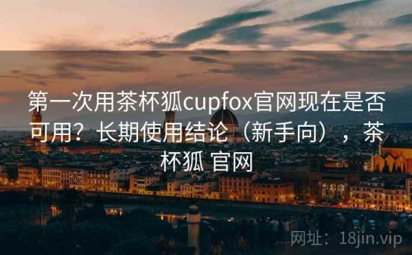 第一次用茶杯狐cupfox官网现在是否可用？长期使用结论（新手向），茶杯狐 官网