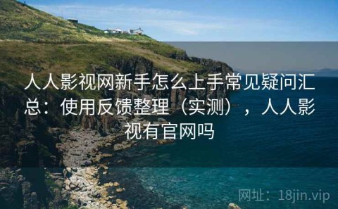 人人影视网新手怎么上手常见疑问汇总：使用反馈整理（实测），人人影视有官网吗