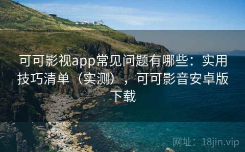 可可影视app常见问题有哪些：实用技巧清单（实测），可可影音安卓版下载