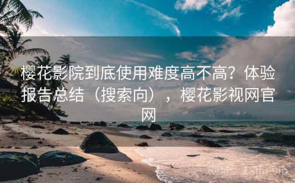 樱花影院到底使用难度高不高？体验报告总结（搜索向），樱花影视网官网