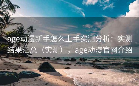 age动漫新手怎么上手实测分析：实测结果汇总（实测），age动漫官网介绍