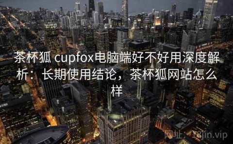 茶杯狐 cupfox电脑端好不好用深度解析：长期使用结论，茶杯狐网站怎么样