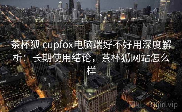 茶杯狐 cupfox电脑端好不好用深度解析：长期使用结论，茶杯狐网站怎么样