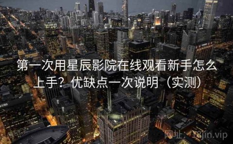 第一次用星辰影院在线观看新手怎么上手？优缺点一次说明（实测）