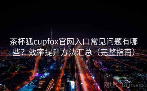 茶杯狐cupfox官网入口常见问题有哪些？效率提升方法汇总（完整指南）