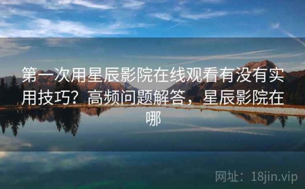 第一次用星辰影院在线观看有没有实用技巧？高频问题解答，星辰影院在哪