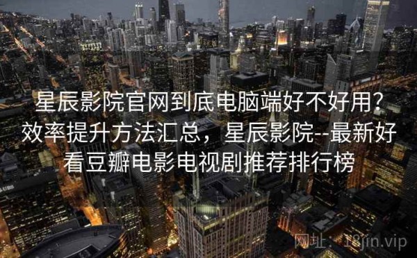 星辰影院官网到底电脑端好不好用？效率提升方法汇总，星辰影院--最新好看豆瓣电影电视剧推荐排行榜