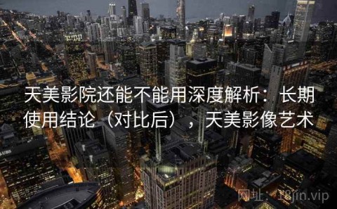 天美影院还能不能用深度解析：长期使用结论（对比后），天美影像艺术