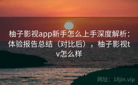 柚子影视app新手怎么上手深度解析：体验报告总结（对比后），柚子影视tv怎么样
