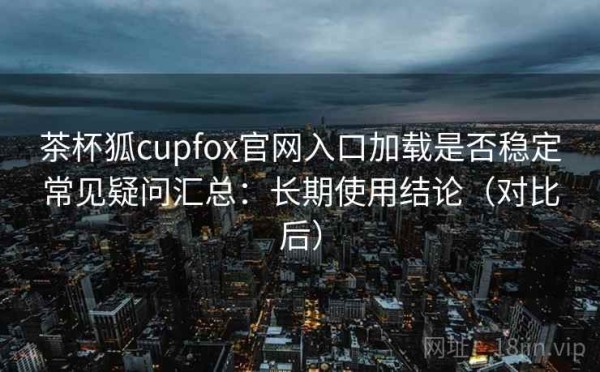 茶杯狐cupfox官网入口加载是否稳定常见疑问汇总：长期使用结论（对比后）