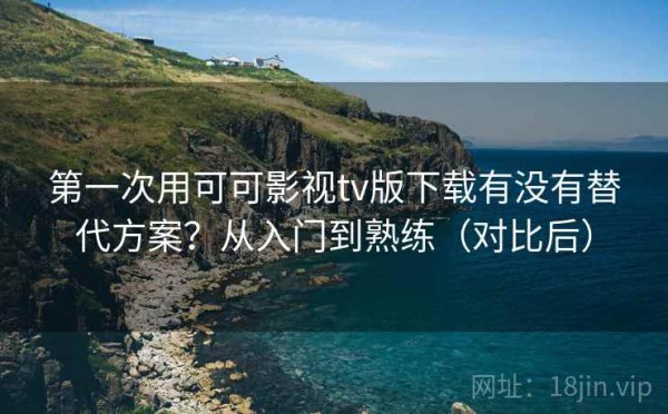 第一次用可可影视tv版下载有没有替代方案？从入门到熟练（对比后）