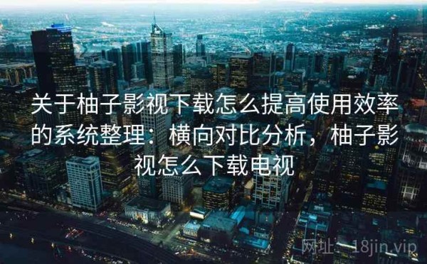 关于柚子影视下载怎么提高使用效率的系统整理：横向对比分析，柚子影视怎么下载电视