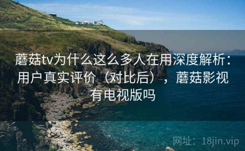 蘑菇tv为什么这么多人在用深度解析：用户真实评价（对比后），蘑菇影视有电视版吗