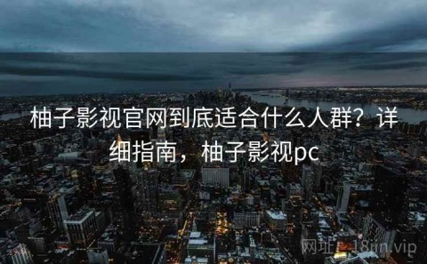 柚子影视官网到底适合什么人群？详细指南，柚子影视pc