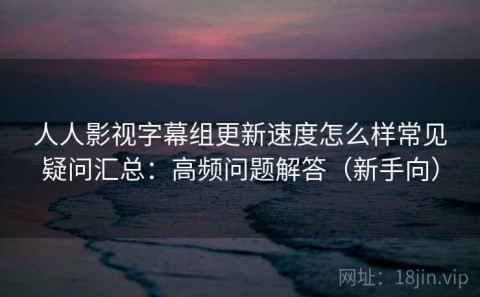人人影视字幕组更新速度怎么样常见疑问汇总：高频问题解答（新手向）
