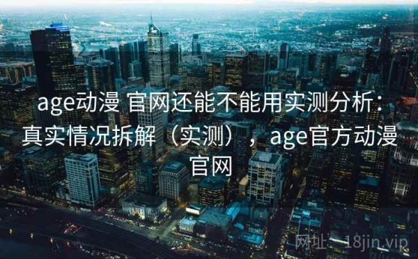 age动漫 官网还能不能用实测分析：真实情况拆解（实测），age官方动漫官网
