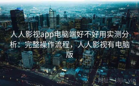 人人影视app电脑端好不好用实测分析：完整操作流程，人人影视有电脑版