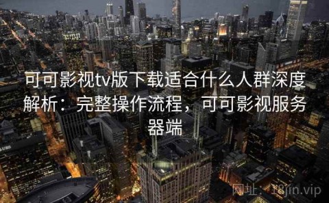可可影视tv版下载适合什么人群深度解析：完整操作流程，可可影视服务器端