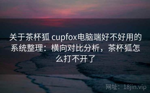 关于茶杯狐 cupfox电脑端好不好用的系统整理：横向对比分析，茶杯狐怎么打不开了