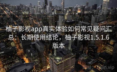 柚子影视app真实体验如何常见疑问汇总：长期使用结论，柚子影视1.5.1.6版本